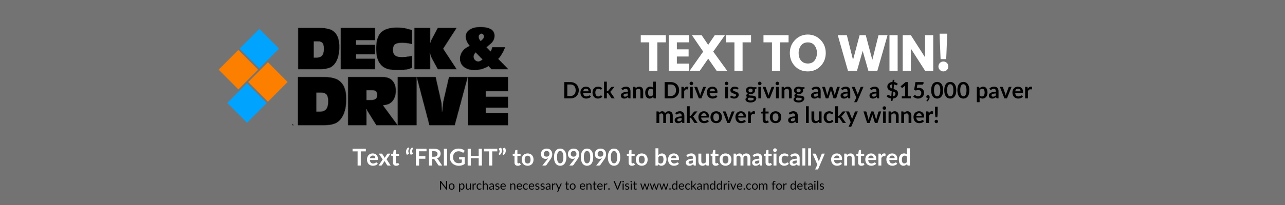 Deck & Drive, Text to Win, Deck and Drive is giving away a $15,000 paver makeover to a lucky winner!, Text “FRIGHT” to 909090 to be automatically entered, No purchase necessary to enter. Visit www.deckanddrive.com for details